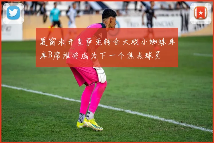 夏窗未开皇萨竞转会大戏小蜘蛛库库B席谁将成为下一个焦点球员