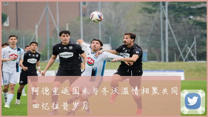 阿德重返国米与齐沃温情相聚共同回忆往昔岁月