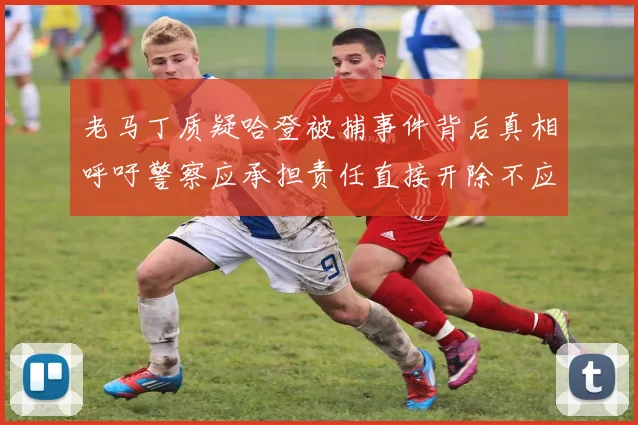 老马丁质疑哈登被捕事件背后真相呼吁警察应承担责任直接开除不应出风头