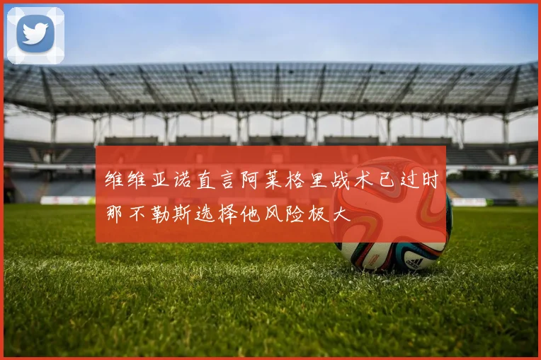 维维亚诺直言阿莱格里战术已过时那不勒斯选择他风险极大