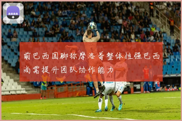 前巴西国脚称摩洛哥整体性强巴西尚需提升团队协作能力