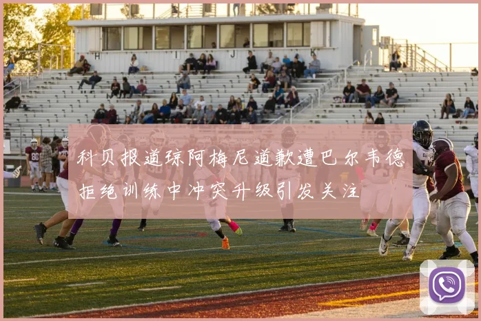 科贝报道琼阿梅尼道歉遭巴尔韦德拒绝训练中冲突升级引发关注