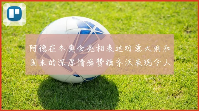 阿德在冬奥会亮相表达对意大利和国米的深厚情感赞扬齐沃表现令人惊喜