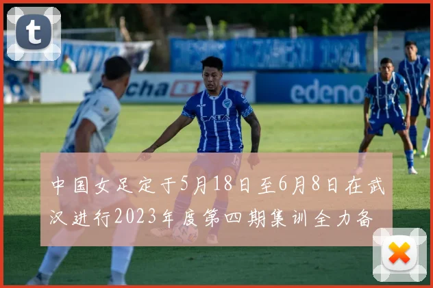 中国女足定于5月18日至6月8日在武汉进行2023年度第四期集训全力备战国际赛事