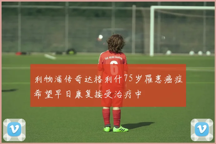 利物浦传奇达格利什75岁罹患癌症希望早日康复接受治疗中