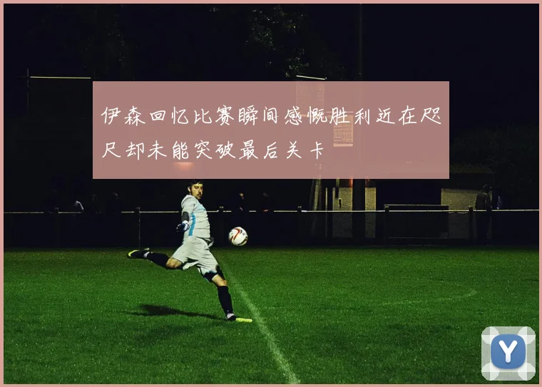伊森回忆比赛瞬间感慨胜利近在咫尺却未能突破最后关卡