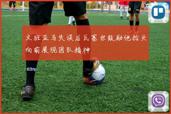 文班亚马失误后瓦塞尔鼓励他抬头向前展现团队精神