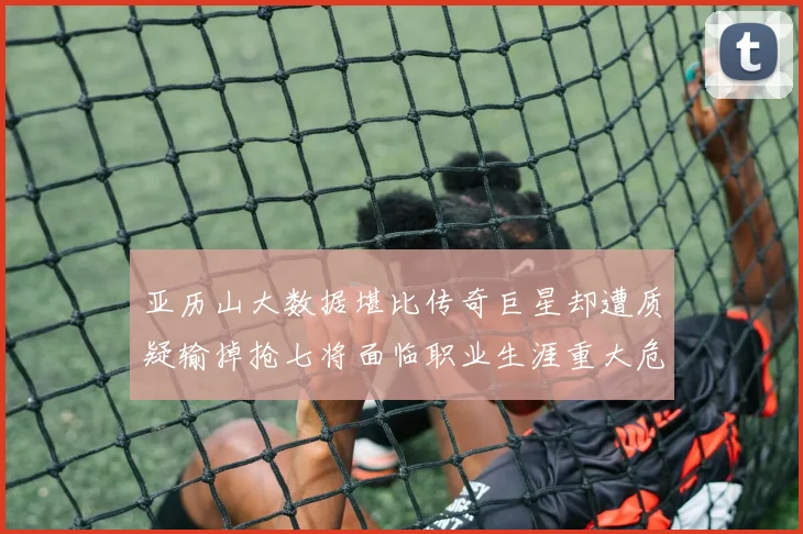 亚历山大数据堪比传奇巨星却遭质疑输掉抢七将面临职业生涯重大危机