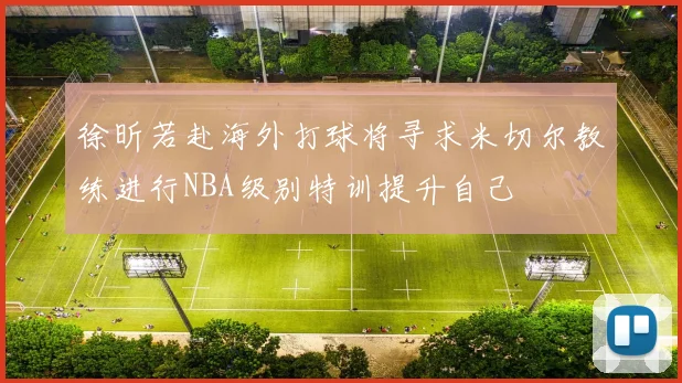 徐昕若赴海外打球将寻求米切尔教练进行NBA级别特训提升自己