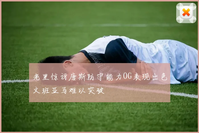 老里惊讶唐斯防守能力OG表现出色文班亚马难以突破