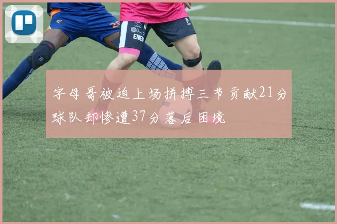 字母哥被迫上场拼搏三节贡献21分球队却惨遭37分落后困境