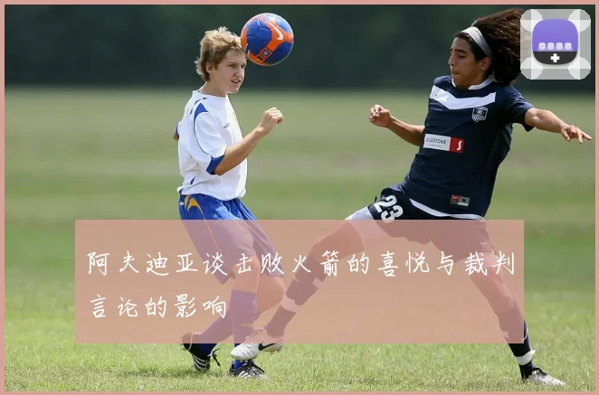 阿夫迪亚谈击败火箭的喜悦与裁判言论的影响