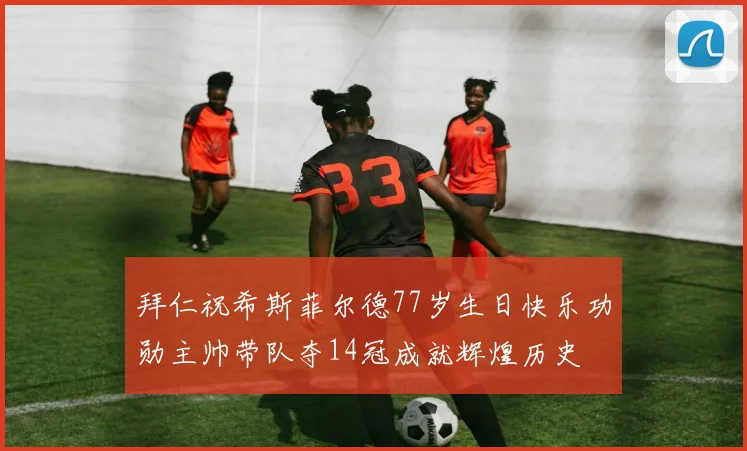 拜仁祝希斯菲尔德77岁生日快乐功勋主帅带队夺14冠成就辉煌历史