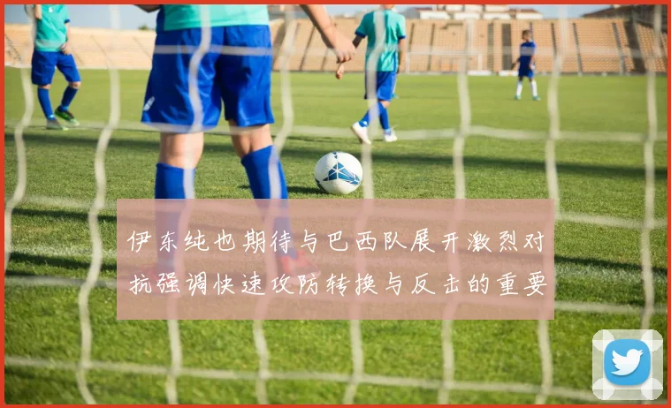 伊东纯也期待与巴西队展开激烈对抗强调快速攻防转换与反击的重要性