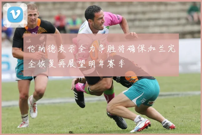 伦纳德表示全力争胜将确保加兰完全恢复再展望明年赛季