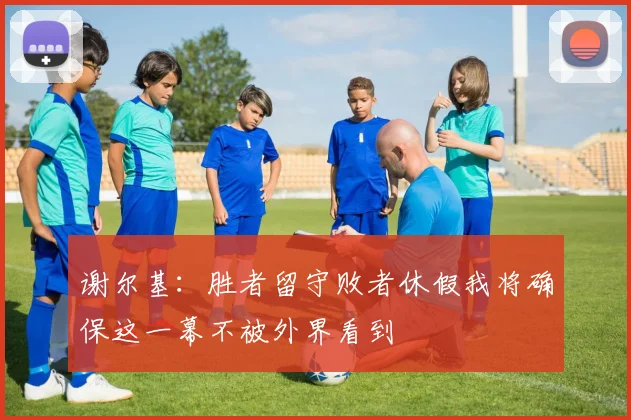 谢尔基：胜者留守败者休假我将确保这一幕不被外界看到