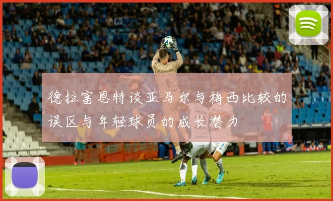 德拉富恩特谈亚马尔与梅西比较的误区与年轻球员的成长潜力