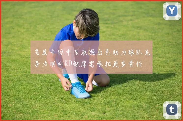 乌度卡称申京表现出色助力球队竞争力明白KD缺席需承担更多责任