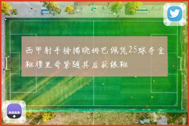 西甲射手榜揭晓姆巴佩凭25球夺金靴穆里奇紧随其后获银靴