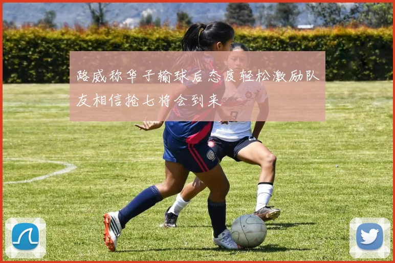 路威称华子输球后态度轻松激励队友相信抢七将会到来
